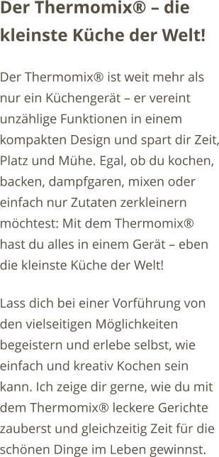 Der Thermomix  die kleinste Kche der Welt! Der Thermomix ist weit mehr als nur ein Kchengert  er vereint unzhlige Funktionen in einem kompakten Design und spart dir Zeit, Platz und Mhe. Egal, ob du kochen, backen, dampfgaren, mixen oder einfach nur Zutaten zerkleinern mchtest: Mit dem Thermomix hast du alles in einem Gert  eben die kleinste Kche der Welt! Lass dich bei einer Vorfhrung von den vielseitigen Mglichkeiten begeistern und erlebe selbst, wie einfach und kreativ Kochen sein kann. Ich zeige dir gerne, wie du mit dem Thermomix leckere Gerichte zauberst und gleichzeitig Zeit fr die schnen Dinge im Leben gewinnst.